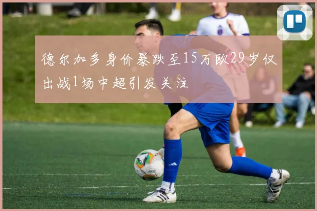 德尔加多身价暴跌至15万欧29岁仅出战1场中超引发关注