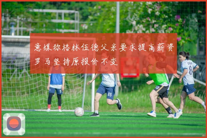 意媒称格林伍德父亲要求提高薪资罗马坚持原报价不变