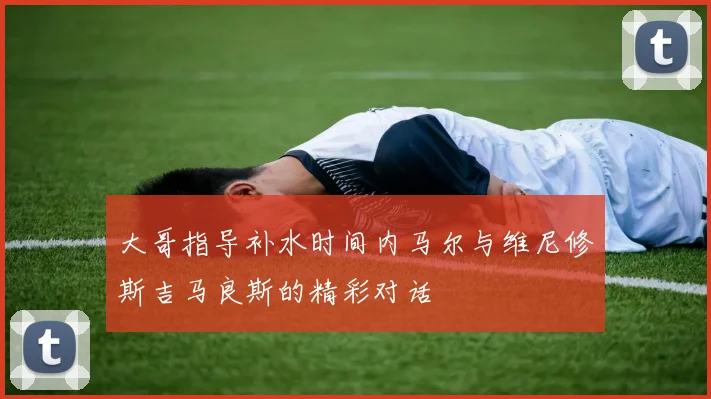 大哥指导补水时间内马尔与维尼修斯吉马良斯的精彩对话