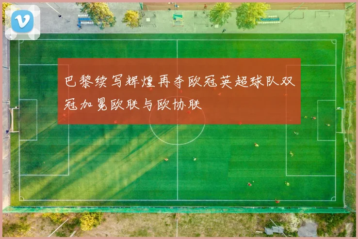 巴黎续写辉煌再夺欧冠英超球队双冠加冕欧联与欧协联
