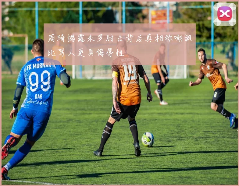 周琦揭露米罗肘击背后真相称嘲讽比骂人更具侮辱性