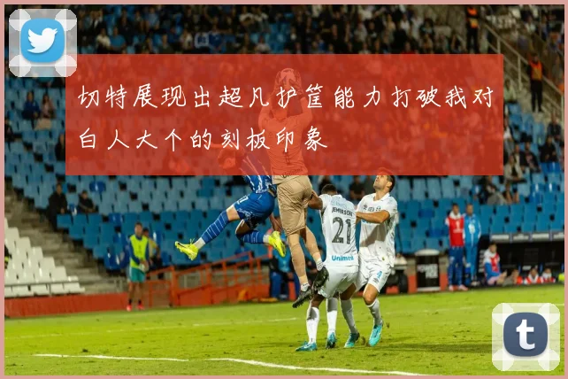 切特展现出超凡护筐能力打破我对白人大个的刻板印象