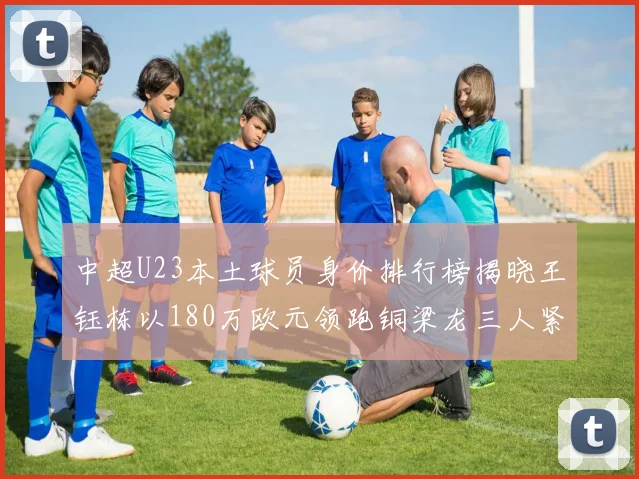 中超U23本土球员身价排行榜揭晓王钰栋以180万欧元领跑铜梁龙三人紧随其后