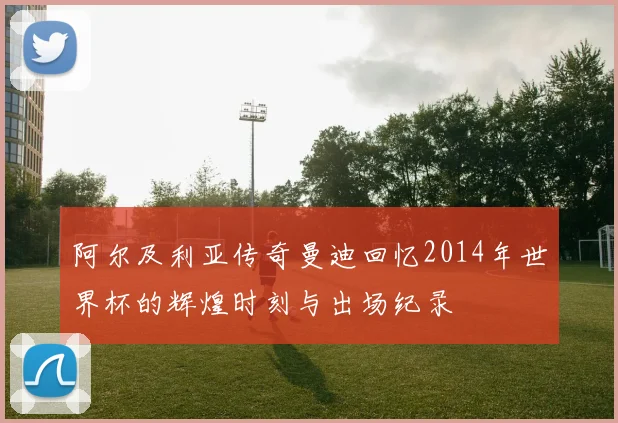 阿尔及利亚传奇曼迪回忆2014年世界杯的辉煌时刻与出场纪录