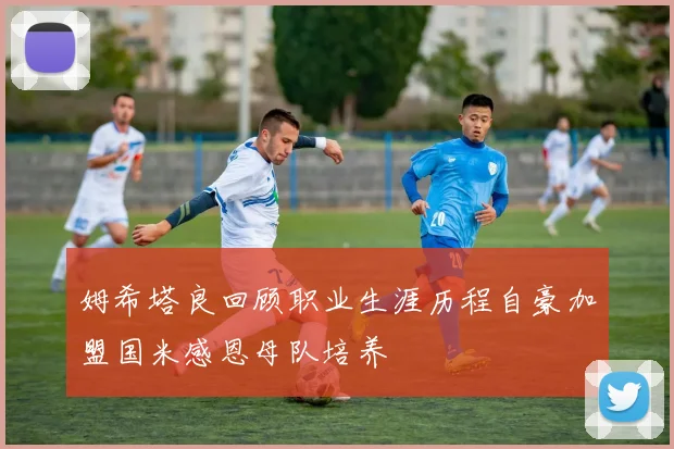 姆希塔良回顾职业生涯历程自豪加盟国米感恩母队培养