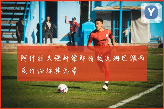 阿什拉夫强奸案即将裁决姆巴佩两度作证称其无辜