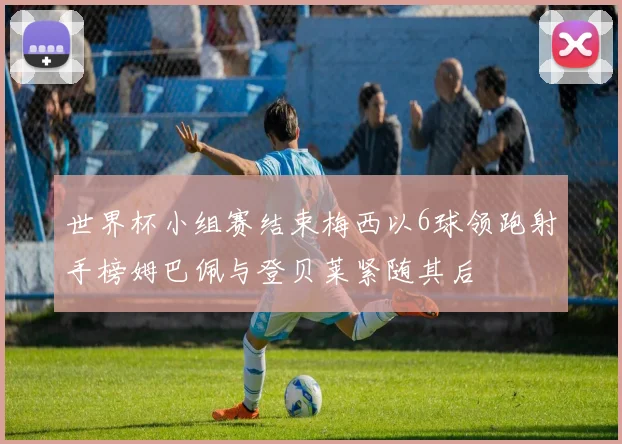 世界杯小组赛结束梅西以6球领跑射手榜姆巴佩与登贝莱紧随其后