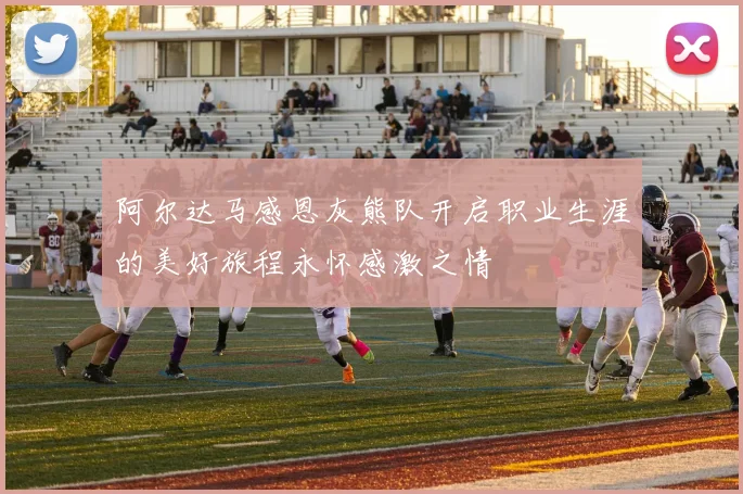 阿尔达马感恩灰熊队开启职业生涯的美好旅程永怀感激之情