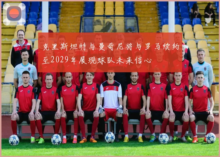 克里斯坦特与曼奇尼将与罗马续约至2029年展现球队未来信心