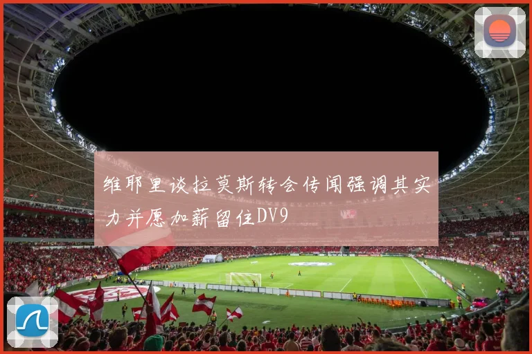 维耶里谈拉莫斯转会传闻强调其实力并愿加薪留住DV9